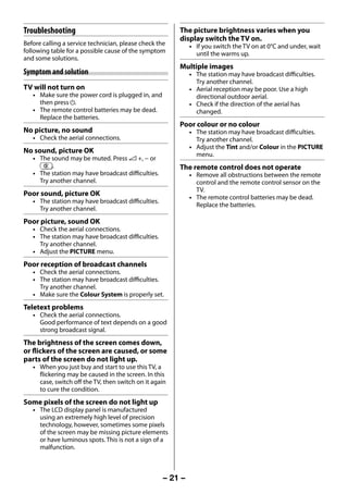 Troubleshooting                                         The picture brightness varies when you
                                                             display switch the TV on.
     Before calling a service technician, please check the        • If you switch the TV on at 0°C and under, wait
     following table for a possible cause of the symptom            until the warms up.
     and some solutions.
                                                             Multiple images
     Symptom and solution                                         • The station may have broadcast difficulties.
                                                                    Try another channel.
     TV will not turn on                                          • Aerial reception may be poor. Use a high
        • Make sure the power cord is plugged in, and               directional outdoor aerial.
          then press 1.                                           • Check if the direction of the aerial has
        • The remote control batteries may be dead.                 changed.
          Replace the batteries.
                                                             Poor colour or no colour
     No picture, no sound                                         • The station may have broadcast difficulties.
        • Check the aerial connections.                             Try another channel.
                                                                  • Adjust the Tint and/or Colour in the PICTURE
     No sound, picture OK                                           menu.
        • The sound may be muted. Press 2 +, − or
          u.                                                 The remote control does not operate
        • The station may have broadcast difficulties.            • Remove all obstructions between the remote
          Try another channel.                                      control and the remote control sensor on the
                                                                    TV.
     Poor sound, picture OK                                       • The remote control batteries may be dead.
        • The station may have broadcast difficulties.
                                                                    Replace the batteries.
          Try another channel.
     Poor picture, sound OK
        • Check the aerial connections.
        • The station may have broadcast difficulties.
          Try another channel.
        • Adjust the PICTURE menu.
     Poor reception of broadcast channels
        • Check the aerial connections.
        • The station may have broadcast difficulties.
          Try another channel.
        • Make sure the Colour System is properly set.
     Teletext problems
        • Check the aerial connections.
          Good performance of text depends on a good
          strong broadcast signal.
     The brightness of the screen comes down,
     or flickers of the screen are caused, or some
     parts of the screen do not light up.
        • When you just buy and start to use this TV, a
          flickering may be caused in the screen. In this
          case, switch off the TV, then switch on it again
          to cure the condition.
     Some pixels of the screen do not light up
        • The LCD display panel is manufactured
          using an extremely high level of precision
          technology, however, sometimes some pixels
          of the screen may be missing picture elements
          or have luminous spots. This is not a sign of a
          malfunction.



                                                         – 21 –



23293240PB200Series_En.indd 21                                                                          2012/10/04 14:55:51
 