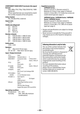 COMPONENT VIDEO INPUT terminals (the signal                    Supplied accessories
     format)                                                           23PB200 Series:
         480i, 480p, 576i, 576p, 720p (50/60 Hz), 1080i                Owner’s manual (1), Remote control (1),
         (50/60 Hz)                                                    Batteries (2), Screw (1) (- page 3), Pedestal
         (These signal formats are converted to match                  stand (1), Screw (M5 x 14: 4 (only two screws are
         the number of pixels of the LCD panel.)                       used)) (stand type) (- page 2)
     Colour System                                                         29PB200 Series / 32PB200 Series / 40PB200
         PAL, SECAM, NTSC 3.58/4.43                                        Series / 29PB202 Series:
     Aspect ratio                                                          Owner’s manual (1), Remote control (1),
         16 : 9                                                            Batteries (2), Screw (1) (- page 3), Pedestal
     Visible size (diagonal)                                               stand (1), Screw (M5 x 14: 7, M4 x 8: 4) (stand
         23" : 58.4 cm                                                     type) (- page 2)
         29" : 72.3 cm
         32" : 80.8 cm                                              • Design and specifications are subject to change
         40" : 102.4 cm                                               without notice.
                                                                    • Never service or remodel the TV by yourself. It
     Number of pixels                                                 may expose you to a fire hazard or dangerous
         23" : 1920 (H) dots × 1080 (V) dots                          voltages.
         29" : 1366 (H) dots × 768 (V) dots
         32" : 1366 (H) dots × 768 (V) dots
         40" : 1920 (H) dots × 1080 (V) dots
     Audio power
         10 W + 10 W                                                     Following information is only for India:
     Speakers                                                            The use of this symbol indicates that
         23" : Main 42 5 70 mm 2pcs.                                     this product may not be treated as
         29", 32", 40" : Main 40 5 120 mm 2pcs.                          household waste.
                                                                         By ensuring this product is disposed of
     Input / Output terminals                                            correctly, you will help prevent
         o (1)          Input                                            potential negative consequences for
         COMPONENT/     Standard video or       V                        the environment and human health,
         VIDEO INPUT    Component video         Y, PB/CB, PR/CR          which could otherwise be caused by
                        A/V                     Audio L / Mono, R        inappropriate waste handling of this
         o (2)          Input                                            product.
                        Phono jacks             A/V                      For more detailed information about
         O AUDIO        Output                  Audio L / Mono, R        recycling of this product,
           (FIXED)      Phono jacks                                      please visit our website(http://www.
         o RGB/PC       Input                                            toshiba-india.com) or contact call
                        Mini D-sub 15 pin Analogue RGB                   center (1800-200-8674).
         o PC/HDMI 2    Input
           (AUDIO)      3.5 mm (Diameter) stereo
         o HDMI 1-2     Input (type A)
                        19 pin                  A/V Digital
                        HDMI (Lip Sync)
         USB port       Media Player Interface version:
                        USB 2.0
                        USB class: Mass Storage
                        Support file system: FAT16 and FAT32

     Operating condition
        Temperature 0°C - 35°C
        Humidity        20% - 80% (No moisture
                        condensation)




                                                                – 23 –



23293240PB200Series_En.indd 23                                                                                      2012/10/04 14:55:51
 
