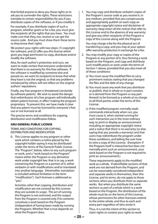 that forbid anyone to deny you these rights or to         1. You may copy and distribute verbatim copies of
     ask you to surrender the rights. These restrictions          the Program's source code as you receive it, in
     translate to certain responsibilities for you if you         any medium, provided that you conspicuously
     distribute copies of the software, or if you modify it.      and appropriately publish on each copy an
     For example, if you distribute copies of such a              appropriate copyright notice and disclaimer of
     program, whether gratis or for a fee, you must give          warranty; keep intact all the notices that refer to
     the recipients all the rights that you have. You must        this License and to the absence of any warranty;
     make sure that they, too, receive or can get the             and give any other recipients of the Program a
     source code. And you must show them these terms              copy of this License along with the Program.
     so they know their rights.                                   You may charge a fee for the physical act of
     We protect your rights with two steps: (1) copyright         transferring a copy, and you may at your option
     the software, and (2) offer you this license which           offer warranty protection in exchange for a fee.
     gives you legal permission to copy, distribute and/or     2. You may modify your copy or copies of the
     modify the software.                                         Program or any portion of it, thus forming a work
     Also, for each author's protection and ours, we              based on the Program, and copy and distribute
     want to make certain that everyone understands               such modifications or work under the terms of
     that there is no warranty for this free software. If         Section 1 above, provided that you also meet all
     the software is modified by someone else and                 of these conditions:
     passed on, we want its recipients to know that what          a) You must cause the modified files to carry
     they have is not the original, so that any problems             prominent notices stating that you changed
     introduced by others will not reflect on the original           the files and the date of any change.
     authors' reputations.                                        b) You must cause any work that you distribute
     Finally, any free program is threatened constantly              or publish, that in whole or in part contains
     by software patents. We wish to avoid the danger                or is derived from the Program or any part
     that redistributors of a free program will individually         thereof, to be licensed as a whole at no charge
     obtain patent licenses, in effect making the program            to all third parties under the terms of this
     proprietary. To prevent this, we have made it clear             License.
     that any patent must be licensed for everyone's free         c) If the modified program normally reads
     use or not licensed at all.                                     commands interactively when run, you
     The precise terms and conditions for copying,                   must cause it, when started running for
     distribution and modification follow.                           such interactive use in the most ordinary
                                                                     way, to print or display an announcement
     GNU GENERAL PUBLIC LICENSE                                      including an appropriate copyright notice
     TERMS AND CONDITIONS FOR COPYING,                               and a notice that there is no warranty (or else,
     DISTRIBUTION AND MODIFICATION                                   saying that you provide a warranty) and that
     0. This License applies to any program or other                 users may redistribute the program under
        work which contains a notice placed by the                   these conditions, and telling the user how
        copyright holder saying it may be distributed                to view a copy of this License. (Exception: if
        under the terms of this General Public License.              the Program itself is interactive but does not
        The "Program", below, refers to any such program             normally print such an announcement, your
        or work, and a "work based on the Program"                   work based on the Program is not required to
        means either the Program or any derivative                   print an announcement.)
        work under copyright law: that is to say, a work             These requirements apply to the modified
        containing the Program or a portion of it, either            work as a whole. If identifiable sections of that
        verbatim or with modifications and/or translated             work are not derived from the Program, and
        into another language. (Hereinafter, translation             can be reasonably considered independent
        is included without limitation in the term                   and separate works in themselves, then this
        "modification".) Each licensee is addressed as               License, and its terms, do not apply to those
        "you".                                                       sections when you distribute them as separate
        Activities other than copying, distribution and              works. But when you distribute the same
        modification are not covered by this License;                sections as part of a whole which is a work
        they are outside its scope. The act of running               based on the Program, the distribution of the
        the Program is not restricted, and the output                whole must be on the terms of this License,
        from the Program is covered only if its contents             whose permissions for other licensees extend
        constitute a work based on the Program                       to the entire whole, and thus to each and
        (independent of having been made by running                  every part regardless of who wrote it.
        the Program). Whether that is true depends on                Thus, it is not the intent of this section to
        what the Program does.                                       claim rights or contest your rights to work
                                                          – 25 –



23293240PB200Series_En.indd 25                                                                             2012/10/04 14:55:51
 