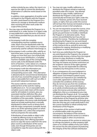 written entirely by you; rather, the intent is to   4. You may not copy, modify, sublicense, or
           exercise the right to control the distribution         distribute the Program except as expressly
           of derivative or collective works based on the         provided under this License. Any attempt
           Program.                                               otherwise to copy, modify, sublicense or
           In addition, mere aggregation of another work          distribute the Program is void, and will
           not based on the Program with the Program              automatically terminate your rights under this
           (or with a work based on the Program) on a             License. However, parties who have received
           volume of a storage or distribution medium             copies, or rights, from you under this License
           does not bring the other work under the                will not have their licenses terminated so long as
           scope of this License.                                 such parties remain in full compliance.
     3. You may copy and distribute the Program (or a          5. You are not required to accept this License, since
        work based on it, under Section 2) in object code         you have not signed it. However, nothing else
        or executable form under the terms of Sections            grants you permission to modify or distribute
        1 and 2 above provided that you also do one of            the Program or its derivative works. These
        the following:                                            actions are prohibited by law if you do not
                                                                  accept this License. Therefore, by modifying or
        a) Accompany it with the complete                         distributing the Program (or any work based
           corresponding machine-readable source                  on the Program), you indicate your acceptance
           code, which must be distributed under the              of this License to do so, and all its terms and
           terms of Sections 1 and 2 above on a medium            conditions for copying, distributing or modifying
           customarily used for software interchange; or,         the Program or works based on it.
        b) Accompany it with a written offer, valid for at     6. Each time you redistribute the Program (or
           least three years, to give any third party, for a      any work based on the Program), the recipient
           charge no more than your cost of physically            automatically receives a license from the original
           performing source distribution, a complete             licensor to copy, distribute or modify the
           machine-readable copy of the corresponding             Program subject to these terms and conditions.
           source code, to be distributed under the               You may not impose any further restrictions on
           terms of Sections 1 and 2 above on a medium            the recipients' exercise of the rights granted
           customarily used for software interchange; or,         herein. You are not responsible for enforcing
        c) Accompany it with the information you                  compliance by third parties to this License.
           received as to the offer to distribute              7. If, as a consequence of a court judgment or
           corresponding source code. (This alternative           allegation of patent infringement or for any
           is allowed only for noncommercial distribution         other reason (not limited to patent issues),
           and only if you received the program in object         conditions are imposed on you (whether by
           code or executable form with such an offer, in         court order, agreement or otherwise) that
           accord with Subsection b above.)                       contradict the conditions of this License,
           The source code for a work means the                   they do not excuse you from the conditions
           preferred form of the work for making                  of this License. If you cannot distribute so
           modifications to it. For an executable work,           as to satisfy simultaneously your obligations
           complete source code means all the source              under this License and any other pertinent
           code for all modules it contains, plus any             obligations, then as a consequence you may
           associated interface definition files, plus            not distribute the Program at all. For example,
           the scripts used to control compilation and            if a patent license would not permit royalty-free
           installation of the executable. However, as a          redistribution of the Program by all those who
           special exception, the source code distributed         receive copies directly or indirectly through you,
           need not include anything that is normally             then the only way you could satisfy both it and
           distributed (in either source or binary form)          this License would be to refrain entirely from
           with the major components (compiler, kernel,           distribution of the Program.
           and so on) of the operating system on which            If any portion of this section is held invalid
           the executable runs, unless that component             or unenforceable under any particular
           itself accompanies the executable.                     circumstance, the balance of the section is
           If distribution of executable or object code           intended to apply and the section as a whole is
           is made by offering access to copy from a              intended to apply in other circumstances.
           designated place, then offering equivalent             It is not the purpose of this section to induce you
           access to copy the source code from the same           to infringe any patents or other property right
           place counts as distribution of the source             claims or to contest validity of any such claims;
           code, even though third parties are not                this section has the sole purpose of protecting
           compelled to copy the source along with the            the integrity of the free software distribution
           object code.
                                                          – 26 –



23293240PB200Series_En.indd 26                                                                            2012/10/04 14:55:51
 