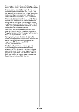 If the program is interactive, make it output a short
     notice like this when it starts in an interactive mode:
     Gnomovision version 69, Copyright (C) year name
     of author Gnomovision comes with ABSOLUTELY
     NO WARRANTY; for details type `show w'. This is free
     software, and you are welcome to redistribute it
     under certain conditions; type `show c' for details.
     The hypothetical commands `show w' and `show c'
     should show the appropriate parts of the General
     Public License. Of course, the commands you use
     may be called something other than `show w' and
     `show c'; they could even be mouse-clicks or menu
     items--whatever suits your program.
     You should also get your employer (if you work
     as a programmer) or your school, if any, to sign a
     "copyright disclaimer" for the program, if necessary.
     Here is a sample; alter the names:
     Yoyodyne, Inc., hereby disclaims all copyright
     interest in the program `Gnomovision' (which makes
     passes at compilers) written by James Hacker.
     <signature of Ty Coon>, 1 April 1989
     Ty Coon, President of Vice
     This General Public License does not permit
     incorporating your program into proprietary
     programs. If your program is a subroutine library,
     you may consider it more useful to permit linking
     proprietary applications with the library. If this is
     what you want to do, use the GNU Lesser General
     Public License instead of this License.




                                                          – 28 –



23293240PB200Series_En.indd 28                                     2012/10/04 14:55:52
 