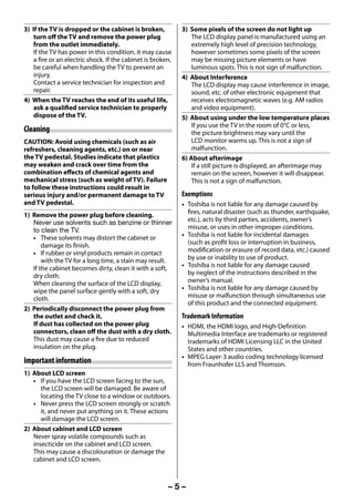 3) If the TV is dropped or the cabinet is broken,            3) Some pixels of the screen do not light up
         turn off the TV and remove the power plug                    The LCD display panel is manufactured using an
         from the outlet immediately.                                 extremely high level of precision technology,
         If the TV has power in this condition, it may cause          however sometimes some pixels of the screen
         a fire or an electric shock. If the cabinet is broken,       may be missing picture elements or have
         be careful when handling the TV to prevent an                luminous spots. This is not sign of malfunction.
         injury.                                                  4) About Interference
         Contact a service technician for inspection and              The LCD display may cause interference in image,
         repair.                                                      sound, etc. of other electronic equipment that
     4) When the TV reaches the end of its useful life,               receives electromagnetic waves (e.g. AM radios
         ask a qualified service technician to properly               and video equipment).
         dispose of the TV.                                       5) About using under the low temperature places
                                                                      If you use the TV in the room of 0°C or less,
     Cleaning                                                         the picture brightness may vary until the
     CAUTION: Avoid using chemicals (such as air                      LCD monitor warms up. This is not a sign of
     refreshers, cleaning agents, etc.) on or near                    malfunction.
     the TV pedestal. Studies indicate that plastics              6) About afterimage
     may weaken and crack over time from the                          If a still picture is displayed, an afterimage may
     combination effects of chemical agents and                       remain on the screen, however it will disappear.
     mechanical stress (such as weight of TV). Failure                This is not a sign of malfunction.
     to follow these instructions could result in
     serious injury and/or permanent damage to TV                 Exemptions
     and TV pedestal.                                             • Toshiba is not liable for any damage caused by
     1) Remove the power plug before cleaning.                      fires, natural disaster (such as thunder, earthquake,
        Never use solvents such as benzine or thinner               etc.), acts by third parties, accidents, owner’s
        to clean the TV.                                            misuse, or uses in other improper conditions.
        • These solvents may distort the cabinet or               • Toshiba is not liable for incidental damages
            damage its finish.                                      (such as profit loss or interruption in business,
        • If rubber or vinyl products remain in contact             modification or erasure of record data, etc.) caused
            with the TV for a long time, a stain may result.        by use or inability to use of product.
        If the cabinet becomes dirty, clean it with a soft,       • Toshiba is not liable for any damage caused
        dry cloth.                                                  by neglect of the instructions described in the
        When cleaning the surface of the LCD display,               owner’s manual.
        wipe the panel surface gently with a soft, dry            • Toshiba is not liable for any damage caused by
        cloth.                                                      misuse or malfunction through simultaneous use
                                                                    of this product and the connected equipment.
     2) Periodically disconnect the power plug from
        the outlet and check it.                                  Trademark Information
        If dust has collected on the power plug                   • HDMI, the HDMI logo, and High-Definition
        connectors, clean off the dust with a dry cloth.            Multimedia Interface are trademarks or registered
        This dust may cause a fire due to reduced                   trademarks of HDMI Licensing LLC in the United
        insulation on the plug.                                     States and other countries.
                                                                  • MPEG Layer-3 audio coding technology licensed
     Important information                                          from Fraunhofer LLS and Thomson.
     1) About LCD screen
        • If you have the LCD screen facing to the sun,
           the LCD screen will be damaged. Be aware of
           locating the TV close to a window or outdoors.
        • Never press the LCD screen strongly or scratch
           it, and never put anything on it. These actions
           will damage the LCD screen.
     2) About cabinet and LCD screen
        Never spray volatile compounds such as
        insecticide on the cabinet and LCD screen.
        This may cause a discolouration or damage the
        cabinet and LCD screen.



                                                             –5–



23293240PB200Series_En.indd 5                                                                                 2012/10/04 14:55:48
 