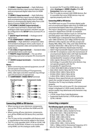 • o HDMI 1 (input terminal) — High-Definition             to connect the TV and the HDMI device, and
       Multimedia Interface input receives digital audio       select Analogue in HDMI 2 Audio of the AV
       and uncompressed digital video from an HDMI             Connection menu (- page 13).
       device.                                               • This TV is able to connect with HDMI devices. But
     • o HDMI 2 (input terminal) — High-Definition             it is possible that some HDMI devices may not
       Multimedia Interface input receives digital audio       operate properly with this TV.
       and uncompressed digital video from an HDMI
       device or uncompressed digital video from a DVI       Connecting HDMI or DVI devices
       device (Connect HDMI, DVI or PC etc.).                The HDMI input on your TV receives digital audio
     • o PC/HDMI 2 (AUDIO) (input terminal) —                and uncompressed digital video from an HDMI and
       PC audio input terminal is shared with HDMI           uncompressed digital video from a DVI device.
       analogue audio input terminal, and their use can      This input is designed to accept HDCP programme
       be configured in the SETUP menu (Connect PC or        material in digital from CEA-861-D compliant
       DVI etc.).                                            consumer electronic devices (such as a set top box
     • A (aerial input terminal) — Analogue aerial           and DVD player with HDMI and DVI output).
       signal input.                                         The HDMI input is designed for best performance
     • o (1) COMPONENT / VIDEO INPUT (input                  with 1080i (50/60 Hz) and 1080p (50/60 Hz) high-
       terminals) — High-definition component video          definition video signals, but will also accept and
       and standard (analogue) stereo audio inputs, or       display 480i, 480p, 576i, 576p, and 720p (50/60 Hz)
       standard (composite) video and standard stereo        and VGA (VESA 640 × 480 @ 60/72/75 Hz) signals.
       audio inputs.                                         • HDMI: High-Definition Multimedia Interface
     • o (2) (video 2 input terminal) — Standard video       • HDCP: High-bandwidth Digital Content Protection
       and standard stereo audio input.                      • CEA-861-D compliance covers the transmission of
     • o RGB/PC (input terminal) — For use when                 uncompressed digital video with high-bandwidth
       connecting a personal computer (PC) (Connect PC          digital content protection, which is being
       etc.).                                                   standardized for reception of high-definition
     • O AUDIO (output terminals) — Standard audio              video signals. Because this is an evolving
       outputs.                                                 technology, it is possible that some devices may
     Notes:                                                     not operate properly with the TV.
     • Before connecting any external equipment, turn off    • Acceptable PC signal format:
       all main power switches.                              • S-VGA: VESA 800 5 600 @ 56/60/72/75 Hz
     • The unauthorized recording of TV programmes,          • XGA: VESA 1024 5 768 @ 60/70/75 Hz
       DVDs, video tapes and other materials may infringe    • W-XGA: VESA 1280 5 768 @ 60 Hz
       upon the provisions of copyright law.                 • W-XGA: VESA 1360 5 768 @ 60 Hz
     • o COMPONENT / VIDEO INPUT terminals                   • S-XGA: VESA 1280 5 1024 @ 60 Hz
                                                             However, these signal formats are converted to
           Standard mode           Component mode            match the number of pixels of the LCD panel.
                    (1)                    (1)
            COMPONENT/
            VIDEO INPUT
                                   COMPONENT/
                                   VIDEO INPUT
                                                             Therefore, the TV may not display small text
            Y
                VIDEO
                                   Y
                                       VIDEO
                                                             properly.
                          Yellow                 Green
            PB/CB                  PB/CB
                                                             If you connect this unit to your PC, the compressed
                                                 Blue        image is displayed in S-XGA mode, therefore the
            PR/CR                  PR/CR

                                                 Red
                                                             picture quality may deteriorate and characters may
            L/
            MONO
                                   L/
                                   MONO                      not be read.
            AUDIO
                          White
                                   AUDIO
                                                 White       • L-PCM: Linear-Pulse Code Modulation
            R
                          Red
                                   R
                                                 Red         • Supported Audio format: L-PCM sample rate
                                                 (Audio)
                                                                32/44,1/48 kHz

     Connecting HDMI or DVI devices                          Connecting a computer
     • When turning on your electronic components,           The following signals can be display:
       turn on the TV first, and then the HDMI and DVI           VGA: VESA 640 × 480 @ 60/72/75 Hz
       device.                                                   S-VGA: VESA 800 × 600 @ 56/60/72/75 Hz
     • When turning off your electronic components,              XGA: VESA 1024 × 768 @ 60/70/75 Hz
       turn off the HDMI and DVI device first, and then          W-XGA: VESA 1280 × 768 @ 60 Hz
       the TV.                                                   W-XGA: 1280 × 800 @ 60 Hz
     • This TV may not be compatible with features and/          W-XGA: VESA 1360 × 768 @ 60 Hz
       or specifications that may be added in the future.        W-XGA+: 1440 × 900 @ 60 Hz
     • This TV is only operable with L-PCM on 32/44.1/48         S-XGA: VESA 1280 × 1024 @ 60 Hz
       kHz and 16/20/24 bits. If there is no sound when          1920 × 1080p @ 60 Hz (Horizontal Frequency: 67.5
       using HDMI, use the analogue audio cables                 kHz (H), Pixel Clock Frequency: 148.5 MHz)
                                                           –8–



23293240PB200Series_En.indd 8                                                                          2012/10/04 14:55:48
 