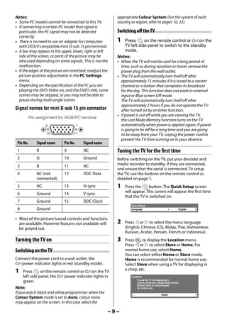Notes:                                                      appropriate Colour System (For the system of each
     • Some PC models cannot be connected to this TV.            country or region, refer to pages 10, 22).
     • If connecting a certain PC model that signal is
       particular, the PC signal may not be detected             Switching off the TV
       correctly.
     • There is no need to use an adapter for computers          1    Press       on the remote control or ! on the
       with DOS/V compatible mini D-sub 15 pin terminal.              TV left side panel to switch to the standby
     • A bar may appear in the upper, lower, right or left            mode.
       side of the screen, or parts of the picture may be        Notes:
       obscured depending on some signals. This is not the       • When the TV will not be used for a long period of
       malfunction.                                                time, such as during vacation or travel, remove the
     • If the edges of the picture are stretched, readjust the     power plug from the wall outlet.
       picture position adjustments in the PC Settings           • The TV will automatically turn itself off after
       menu.                                                       approximately 15 minutes if it is tuned to a vacant
     • Depending on the specification of the PC you are            channel or a station that completes its broadcast
       playing the DVD-Video on, and the DVD’s title, some         for the day. This function does not work in external
       scenes may be skipped, or you may not be able to            input or Blue screen Off mode.
       pause during multi-angle scenes.                            The TV will automatically turn itself off after
                                                                   approximately 2 hours if you do not operate the TV
     Signal names for mini D-sub 15 pin connector                  after turned on by on timer function.
                                                                 • If power is cut off while you are viewing the TV,
                Pin assignment for RGB/PC terminal
                                                                   the Last Mode Memory function turns on the TV
                                                                   automatically when power is applied again. If power
                                                                   is going to be off for a long time and you are going
                                                                   to be away from your TV, unplug the power cord to
                                                                   prevent the TV from turning on in your absence.
      Pin No.       Signal name    Pin No.    Signal name
      1             R              9          NC                 Tuning the TV for the first time
      2             G              10         Ground             Before switching on the TV, put your decoder and
      3             B              11         NC                 media recorder to standby, if they are connected,
                                                                 and ensure that the aerial is connected. To setup
      4             NC (not        12         DDC Data           the TV, use the buttons on the remote control as
                    connected)                                   detailed on page 7.
      5             NC             13         H-sync             1   Press the      button. The Quick Setup screen
                                                                     will appear. This screen will appear the first time
      6             Ground         14         V-sync
                                                                     that the TV is switched on.
      7             Ground         15         DDC Clock
                                                                         Quick Setup
      8             Ground                                               Language                                   English


     • Most of the picture/sound controls and functions
       are available. However features not available will        2   Press  or  to select the menu language
       be greyed out.                                                (English, Chinese (CS), Malay, Thai, Vietnamese,
                                                                     Russian, Arabic, Persian, French or Indonesia).
     Turning the TV on                                           3   Press Q, to display the Location menu.
                                                                     Press  or  to select Store or Home. For
     Switching on the TV                                             normal home use, select Home.
                                                                     You can select either Home or Store mode.
     Connect the power cord to a wall outlet, the                    Home is recommended for normal home use.
     ! power indicator lights in red (standby mode).                 Select Store when using a TV for displaying in
                                                                     a shop, etc.
     1    Press      on the remote control or ! on the TV
          left side panel, the ! power indicator lights in               Location
                                                                             To use the TV for displaying in
          green.                                                             a store showroom, please select [Store].
                                                                             [Home] mode is recommended
     Note:                                                                   for normal use.
     If you watch black and white programmes when the                                               Home
     Colour System mode is set to Auto, colour noise
     may appear on the screen. In this case select the

                                                             –9–



23293240PB200Series_En.indd 9                                                                                                 2012/10/04 14:55:48
 