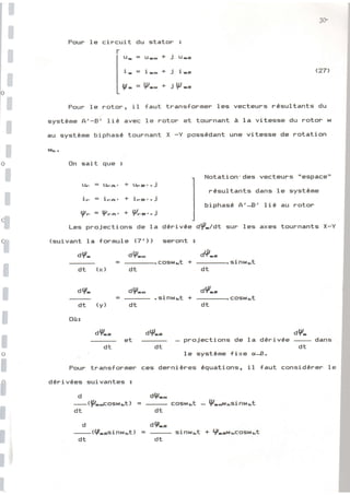 I
I
I
t
3ù
'l
t
I
I
I
rl
I
t
I
I
rlt
I
Pour le circuit du stator :
r
lt-=u--*jl.tro
I
li-=i*+jirt]
I
I g- = Vo + ill)-c
L
D
t
I
I
û
I
I
I
Pour le rotor, il faut transfsrmer les vecteups rÉsultants du
systÈme A'-E' lié avec le rotor et tournant à la vitesse du eoton w
au systÈme biphasÉ tournant X -Y possÉdant une vitesse de rotation
Wrc .
Bn sait que :
(27'
Notation' des vecteurs "espace"
nésultants dans le systÈme
biphasÉ A'J' liÉ au rotor
dÉrivée d{-ldt sur les axes tournants X-Y
seront !
dQ-.
=
-.Êcrswrct
+
-.sinwxt
llF = l.11-a, + Llh^9..j
i- = i-a, + iFB.. j
Vn=V-^. +P--..i
Les projections de la
(guivant la formule (7') )
dv- d9--
dt (xl
d?-
dt (y)
0ù;
rJV-n
dt
dp-*
dt
aV-'
=-.sinr*rt+-.troswrt
dt
dV-. dv-
et - projections de la dÉrivée
-
dans
dt dt dt
, le sYstène {ixe cr-.s.
Pour transformer ccls dernières équations, il faut considÉrer 1e
dÉrivÉes guivantes :
d dlp--
--tp-gg;clshlrtl
=
-
CoEiw].t - 9-.*t*=inwr.t
dt dt
d dV--
-|:|{.!rsin$rkt)
=
-
sinwr.t + V-grn1",Êcrstdrt
dt dt
 