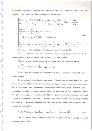 Ë
E
E
Æ
G
E
G
E
E
€
Ë
E
æ
E
E
g
g
g
Ë
E
E
EI
E
*
â
=
Ë-=
divisant ces
pàsEiEll^ eu
équation5 en parties rêelles et
sy=tème des équationg suivantes:
r rnâg r nar' PEls ,
U-r
4î
on Peu
(4â'
dI-r
-=
dt
dlV-l
dt
tS-
(R-*t<, -R-) r -,
L'.
*_ rsr+
Lr-
K-R-
-1P-
I +
L-L'- Lr-
R-
=--
L-
pLf
lV-l + K--R-- r-r
, l9-l = K-.R-. r-
dt L'- r_,r , Lr- Lr-
gù I:r Projection du courant sup I'exe drV-
fra Frojection du courant suF I'axe imaginaire se diri-
geant sous I'angle h/21 suF I'axe I- ( axe rÉel )
Alors 1e mouvement dans Ie systÈme de coondonnÉes sena:
dt{
J _ = (,3/2, K- l9_l I-_ H-
dt
où H- est le couple de rÉsistance sur I'arbre d'une machine
asynchrone.
En résolvant ces équations avelc l'équation du mouvement pninci-
Fel; on peut déterminen les processus dynamiqueis dans une machine.
l'lais puisque ces équations gont non-linéail^cls;, pour obtenir unÊ!
golution simple et pour construire le systÈme de la commande élec-
trique analogue à la commande Électrique à courant continu, on peut
faire la compensation des liaisons non -linéair.es. trette compensatio
se fait à l'aide de système de rÉglage fournissant les signaux de
commande suivants:
lÇ-R, lt1'4/L- ; hly-. I-=i -qr,- Irr ; -K- phf l?-l (47l
réglage avec de
Ees signaux sont introduits dans le système de
signes négatifs.
 