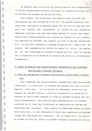 I
I
It
lr
lr
lr
ll
93
En Établit dans le circuit de contre-rÉactisn des intégrateul^s
YI-YZ des condensateurs prÉcis, mais Foup le rêglage du niveau zérc.
ctn utilise les gchÉmas de balance du zéro.
Pour Établir les conditions initieles on peut utiliser des
résigtanceg sur les entrÉes de Yl et Y2 . Le systÈme vectoriel co{n-
porte deux analyseuF= trigonomÉtriquesi (AT1 et AT2).Le bloc AT1 éla-
bore les signaux des composantes du vecteur du flux magnétique
embrassÉ rotorique âvEltr des amplitudes égales à 1'unité. Ces compo-
santes sont proportionnel.les aux cosinus du vecteun du f lux rnagnéti-
que emhrassÉ du rertor p'- p** rapport aux exes {ixée des coondsnnÉes
ct-B. Le bloc AT2 engendre un systÈmel nor^rnalisÉ sur l'amplitude de=
signaux des cornpssantes du vecteur du staton U* et Ua . tre systèrne
lL - Ua est transformé en systÈrne tniphasé utilisé pouF te réglage
de la fréquence et de phase de la tension de sortie du convertisseur
fnÉquentiel
tr- BLTTtrS DE REELAEE DES CBNVERTISEiEURS; FREGIUENTIELS DES CTT,IHANDES
ELECTRIAUES A REGLAEE VECTBRIEL
1) Eloc de r de l'onduleun autonome du convertisseur fr
ti el
Pour comrnander l.es convertisseurs fréquentiels dans les systÈrne
vectoriels r il {aut avoir un système de régl.age avec deux circuits
séparés . Avec cela r g;i la tension du nedresseur varie âvec les
signaux.du courant continu n alors la fréquence et la phase de Ia
tension de sortie sont rÉ91Éeg à 1'aide du système triphasé des ten-
sions sinusoidaleg . Ees tensions sont engendrÉes par le =ystème
vectoriel et il faut les transforner en impul=ions de réglage des
thyristors de I'onduleur . Four âssur Êu- un démarrage stable du moteur
dans notre cas r il est nÉcessaire d'avoir des irnpulsions de réglage
larges des thyristors de l'onduleur . Eiur la figune 4-6 r e1 montne
le schÉma du bloc qui forme le système triphagÉ d'entrée des tensionr
 