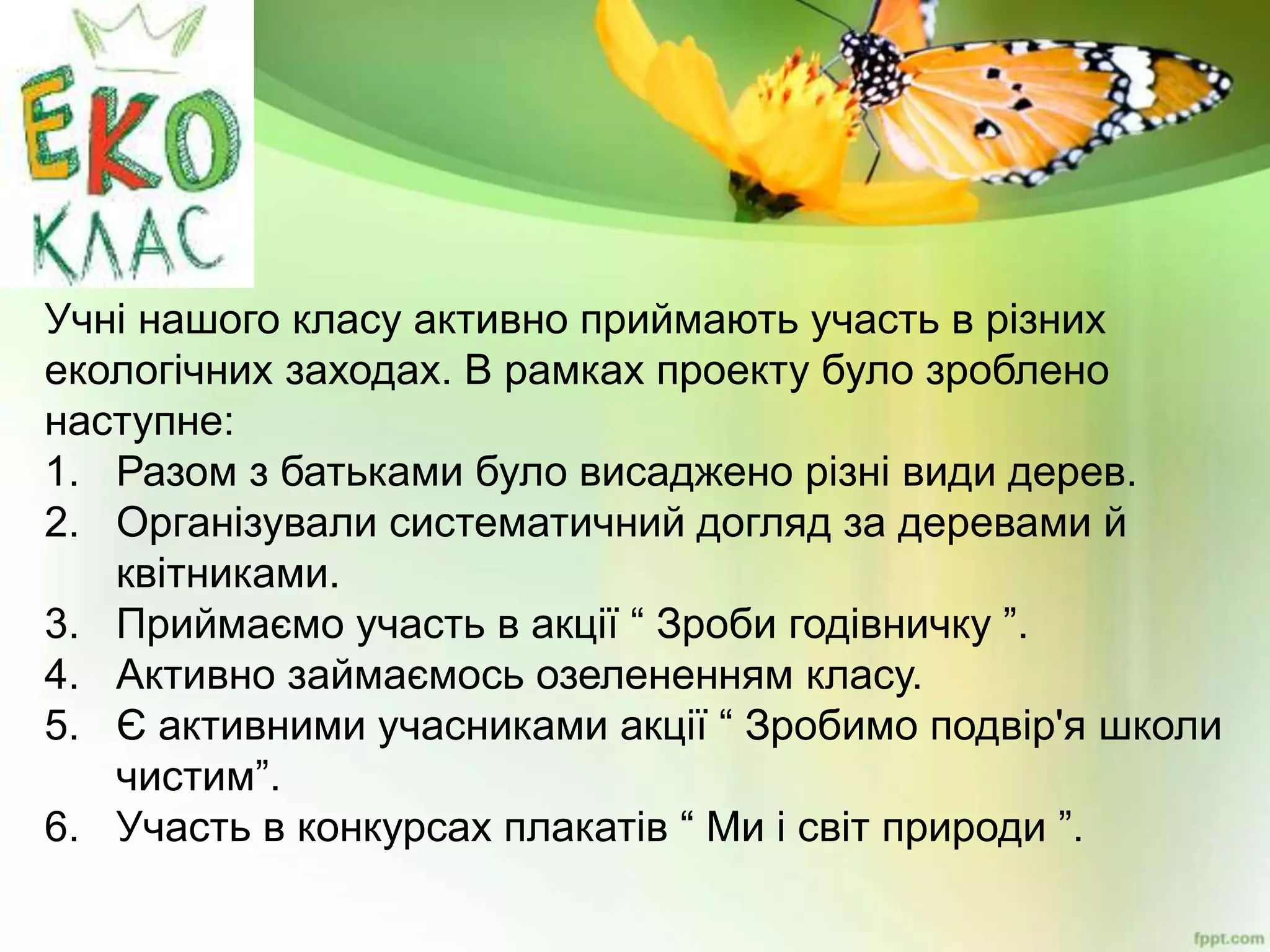 Учні нашого класу активно приймають участь в різних
екологічних заходах. В рамках проекту було зроблено
наступне:
1. Разом з батьками було висаджено різні види дерев.
2. Організували систематичний догляд за деревами й
квітниками.
3. Приймаємо участь в акції “ Зроби годівничку ”.
4. Активно займаємось озелененням класу.
5. Є активними учасниками акції “ Зробимо подвір'я школи
чистим”.
6. Участь в конкурсах плакатів “ Ми і світ природи ”.
 