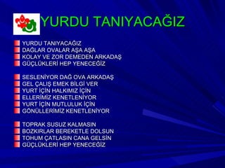 YURDU TANIYACAĞIZ
YURDU TANIYACAĞIZ
DAĞLAR OVALAR AŞA AŞA
KOLAY VE ZOR DEMEDEN ARKADAŞ
GÜÇLÜKLERİ HEP YENECEĞİZ

SESLENİYOR DAĞ OVA ARKADAŞ
GEL ÇALIŞ EMEK BİLGİ VER
YURT İÇİN HALKIMIZ İÇİN
ELLERİMİZ KENETLENİYOR
YURT İÇİN MUTLULUK İÇİN
GÖNÜLLERİMİZ KENETLENİYOR

TOPRAK SUSUZ KALMASIN
BOZKIRLAR BEREKETLE DOLSUN
TOHUM ÇATLASIN CANA GELSİN
GÜÇLÜKLERİ HEP YENECEĞİZ
 