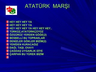 ATATÜRK MARŞI

HEY HEY HEY YA
HEY HEY HEY YA
HEY HEY HEY YA HEY HEY HEY..
TÜRKÜZ,ATATÜRKÇÜYÜZ
ÖZGÜRÜZ YERDEN GÖĞE(2)
BESBELLİ BU TOPRAKLAR
DENİZLER GÖKLER BİZİM(2)
YENİDEN KURACAĞIZ
DAĞI, TAŞI, OVAYI
ÇAĞDAŞ UYGARLIK DİYE
ÇARPAN BU YÜREK BİZİM
 