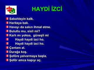 HAYDİ İZCİ
Sabahleyin kalk.
Haritaya bak.
Havayı da sakın ihmal etme.
Bulutlu mu, sisli mi?
Karlı mı yoksa, güneşli mi
    Haydi haydi izci ho.
    Haydi haydi izci ho.
Çantanı al.
Durağa koş.
Şoföre yalvarmaya başla.
Şoför amca kapıyı aç.
 