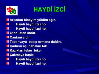 HAYDİ İZCİ
Arkadan bineyim yüküm ağır.
   Haydi haydi izci ho.
   Haydi haydi izci ho.
Otobüsten indin.
Çantanı aldın.
Tabanvaya basıp ormana daldın.
Çadırını aç, babaları tak.
Kazıkları teker teker
Çakmaya başla.
   Haydi haydi izci ho.
   Haydi haydi izci ho.
 