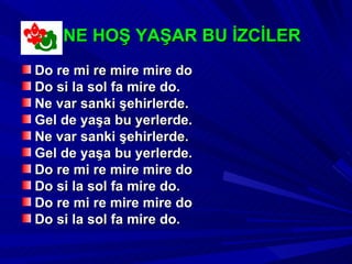 NE HOŞ YAŞAR BU İZCİLER
Do re mi re mire mire do
Do si la sol fa mire do.
Ne var sanki şehirlerde.
Gel de yaşa bu yerlerde.
Ne var sanki şehirlerde.
Gel de yaşa bu yerlerde.
Do re mi re mire mire do
Do si la sol fa mire do.
Do re mi re mire mire do
Do si la sol fa mire do.
 