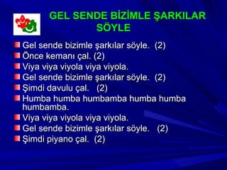 GEL SENDE BİZİMLE ŞARKILAR
             SÖYLE
Gel sende bizimle şarkılar söyle. (2)
Önce kemanı çal. (2)
Viya viya viyola viya viyola.
Gel sende bizimle şarkılar söyle. (2)
Şimdi davulu çal. (2)
Humba humba humbamba humba humba
humbamba.
Viya viya viyola viya viyola.
Gel sende bizimle şarkılar söyle. (2)
Şimdi piyano çal. (2)
 