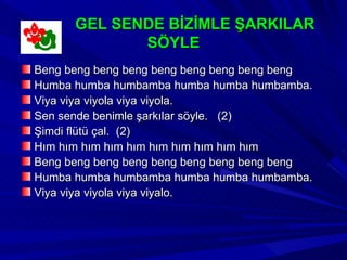 GEL SENDE BİZİMLE ŞARKILAR
             SÖYLE
Beng beng beng beng beng beng beng beng beng
Humba humba humbamba humba humba humbamba.
Viya viya viyola viya viyola.
Sen sende benimle şarkılar söyle. (2)
Şimdi flütü çal. (2)
Hım hım hım hım hım hım hım hım hım hım
Beng beng beng beng beng beng beng beng beng
Humba humba humbamba humba humba humbamba.
Viya viya viyola viya viyalo.
 