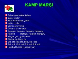 KAMP MARŞI

Sabahleyin erken kalkar
İzciler izciler
Bozkırlarda ateş yakar
İzciler izciler
Şarkı söyleyerek
Gezeriz biz kırlarda
Koşalım, Koşalım, Koşalım, Koşalım,
Hergün,         Hergün, Hergün, Hergün,
Kingan gulu gulu vasse
Kingan gu kinga gu
Ela, ela sela ela, sela, ela hoo
Poli voli Poli voli Poli voli Poli voli
Humba Humba Humba Hum
 