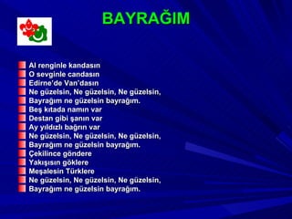 BAYRAĞIM

Al renginle kandasın
O sevginle candasın
Edirne’de Van’dasın
Ne güzelsin, Ne güzelsin, Ne güzelsin,
Bayrağım ne güzelsin bayrağım.
Beş kıtada namın var
Destan gibi şanın var
Ay yıldızlı bağrın var
Ne güzelsin, Ne güzelsin, Ne güzelsin,
Bayrağım ne güzelsin bayrağım.
Çekilince göndere
Yakışısın göklere
Meşalesin Türklere
Ne güzelsin, Ne güzelsin, Ne güzelsin,
Bayrağım ne güzelsin bayrağım.
 