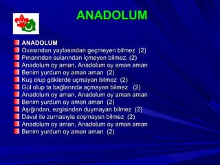 ANADOLUM

ANADOLUM
Ovasından yaylasından geçmeyen bilmez (2)
Pınarından sularından içmeyen bilmez. (2)
Anadolum oy aman, Anadolum oy aman aman
Benim yurdum oy aman aman (2)
Kuş olup göklerde uçmayan bilmez (2)
Gül olup ta bağlarında açmayan bilmez (2)
Anadolum oy aman, Anadolum oy aman aman
Benim yurdum oy aman aman (2)
Aşığından, ezgisinden duymayan bilmez (2)
Davul ile zurnasıyla coşmayan bilmez (2)
Anadolum oy aman, Anadolum oy aman aman
Benim yurdum oy aman aman (2)
 
