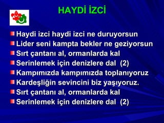 HAYDİ İZCİ

Haydi izci haydi izci ne duruyorsun
Lider seni kampta bekler ne geziyorsun
Sırt çantanı al, ormanlarda kal
Serinlemek için denizlere dal (2)
Kampımızda kampımızda toplanıyoruz
Kardeşliğin sevincini biz yaşıyoruz.
Sırt çantanı al, ormanlarda kal
Serinlemek için denizlere dal (2)
 