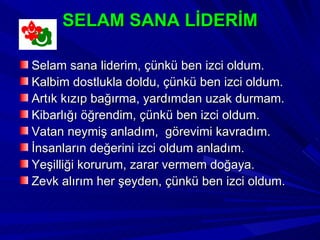 SELAM SANA LİDERİM

Selam sana liderim, çünkü ben izci oldum.
Kalbim dostlukla doldu, çünkü ben izci oldum.
Artık kızıp bağırma, yardımdan uzak durmam.
Kibarlığı öğrendim, çünkü ben izci oldum.
Vatan neymiş anladım, görevimi kavradım.
İnsanların değerini izci oldum anladım.
Yeşilliği korurum, zarar vermem doğaya.
Zevk alırım her şeyden, çünkü ben izci oldum.
 