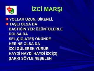 İZCİ MARŞI
YOLLAR UZUN, DİKENLİ,
TAŞLI OLSA DA
BASTIĞIN YER ÜZÜNTÜLERLE
DOLSA DA
SEL,ÇIĞ,ATEŞ ÖNÜNDE
HER NE OLSA DA
İZCİ GÜLEREK YÜRÜR
HAYDİ HAYDİ HAYDİ İZCİ(3)
ŞARKI SÖYLE NEŞELEN
 
