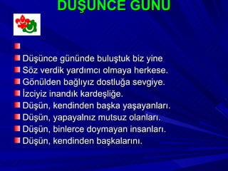 DÜŞÜNCE GÜNÜ


Düşünce gününde buluştuk biz yine
Söz verdik yardımcı olmaya herkese.
Gönülden bağlıyız dostluğa sevgiye.
İzciyiz inandık kardeşliğe.
Düşün, kendinden başka yaşayanları.
Düşün, yapayalnız mutsuz olanları.
Düşün, binlerce doymayan insanları.
Düşün, kendinden başkalarını.
 