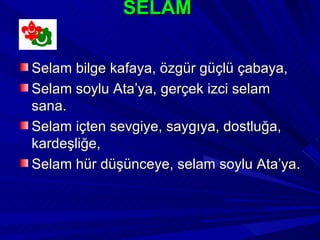 SELAM


Selam bilge kafaya, özgür güçlü çabaya,
Selam soylu Ata’ya, gerçek izci selam
sana.
Selam içten sevgiye, saygıya, dostluğa,
kardeşliğe,
Selam hür düşünceye, selam soylu Ata’ya.
 