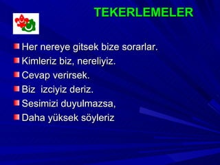 TEKERLEMELER

Her nereye gitsek bize sorarlar.
Kimleriz biz, nereliyiz.
Cevap verirsek.
Biz izciyiz deriz.
Sesimizi duyulmazsa,
Daha yüksek söyleriz
 