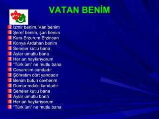 VATAN BENİM
İzmir benim, Van benim
Şeref benim, şan benim
Kars Erzurum Erzincan
Konya Ardahan benim
Seneler kutlu bana
Aylar umutlu bana
Her an haykırıyorum
“Türk’üm” ne mutlu bana
Cesaretim candadır
Şöhretim dört yandadır
Benim bütün cevherim
Damarımdaki kandadır
Seneler kutlu bana
Aylar umutlu bana
Her an haykırıyorum
“Türk’üm” ne mutlu bana
 