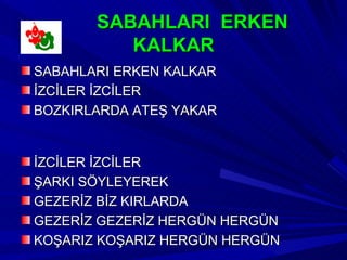 SABAHLARI ERKEN
          KALKAR
SABAHLARI ERKEN KALKAR
İZCİLER İZCİLER
BOZKIRLARDA ATEŞ YAKAR


İZCİLER İZCİLER
ŞARKI SÖYLEYEREK
GEZERİZ BİZ KIRLARDA
GEZERİZ GEZERİZ HERGÜN HERGÜN
KOŞARIZ KOŞARIZ HERGÜN HERGÜN
 