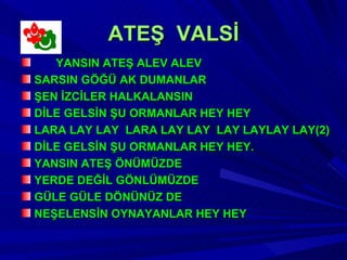 ATEŞ VALSİ
   YANSIN ATEŞ ALEV ALEV
SARSIN GÖĞÜ AK DUMANLAR
ŞEN İZCİLER HALKALANSIN
DİLE GELSİN ŞU ORMANLAR HEY HEY
LARA LAY LAY LARA LAY LAY LAY LAYLAY LAY(2)
DİLE GELSİN ŞU ORMANLAR HEY HEY.
YANSIN ATEŞ ÖNÜMÜZDE
YERDE DEĞİL GÖNLÜMÜZDE
GÜLE GÜLE DÖNÜNÜZ DE
NEŞELENSİN OYNAYANLAR HEY HEY
 