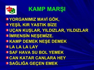 KAMP MARŞI
YORGANIMIZ MAVİ GÖK,
YEŞİL KIR YASTIK BİZE
UÇAN KUŞLAR, YILDIZLAR, YILDIZLAR
İMRENSİN NEŞEMİZE.
KAMP DEMEK NEŞE DEMEK
LA LA LA LAY
SAF HAVA SU BOL YEMEK
CAN KATAR CANLARA HEY
SAĞLIĞA GEÇEN EMEK
 