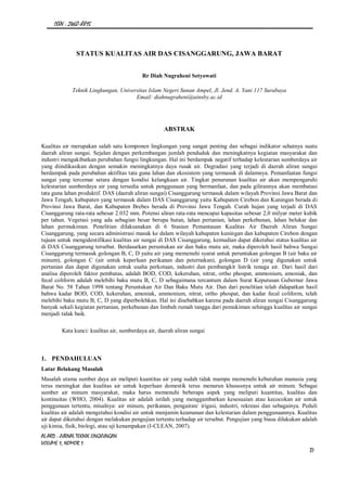 ISSN : 2460-8815
AL-ARD : JURNAL TEKNIK LINGKUNGAN
VOLUME 1, NOMOR 1
37
STATUS KUALITAS AIR DAS CISANGGARUNG, JAWA BARAT
Rr Diah Nugraheni Setyowati
Teknik Lingkungan, Universitas Islam Negeri Sunan Ampel, Jl. Jend. A. Yani 117 Surabaya
Email: diahnugraheni@uinsby.ac.id
ABSTRAK
Kualitas air merupakan salah satu komponen lingkungan yang sangat penting dan sebagai indikator sehatnya suatu
daerah aliran sungai. Sejalan dengan perkembangan jumlah penduduk dan meningkatnya kegiatan masyarakat dan
industri mengakibatkan perubahan fungsi lingkungan. Hal ini berdampak negatif terhadap kelestarian sumberdaya air
yang diindikasikan dengan semakin meningkatnya daya rusak air. Degradasi yang terjadi di daerah aliran sungai
berdampak pada perubahan aktifitas tata guna lahan dan ekosistem yang termasuk di dalamnya. Pemanfaatan fungsi
sungai yang tercemar setara dengan kondisi kelangkaan air. Tingkat penurunan kualitas air akan mempengaruhi
kelestarian sumberdaya air yang tersedia untuk penggunaan yang bermanfaat, dan pada gilirannya akan membatasi
tata guna lahan produktif. DAS (daerah aliran sungai) Cisanggarung termasuk dalam wilayah Provinsi Jawa Barat dan
Jawa Tengah, kabupaten yang termasuk dalam DAS Cisanggarung yaitu Kabupaten Cirebon dan Kuningan berada di
Provinsi Jawa Barat, dan Kabupaten Brebes berada di Provinsi Jawa Tengah. Curah hujan yang terjadi di DAS
Cisanggarung rata-rata sebesar 2.032 mm. Potensi aliran rata-rata mencapai kapasitas sebesar 2,0 milyar meter kubik
per tahun. Vegetasi yang ada sebagian besar berupa hutan, lahan pertanian, lahan perkebunan, lahan belukar dan
lahan permukiman. Penelitian dilaksanakan di 6 Stasiun Pemantauan Kualitas Air Daerah Aliran Sungai
Cisanggarung, yang secara administrasi masuk ke dalam wilayah kabupaten kuningan dan kabupaten Cirebon dengan
tujuan untuk mengidentifikasi kualitas air sungai di DAS Cisanggarung, kemudian dapat diketahui status kualitas air
di DAS Cisanggarung tersebut. Berdasarkan peruntukan air dan baku mutu air, maka diperoleh hasil bahwa Sungai
Cisanggarung termasuk golongan B, C, D yaitu air yang memenuhi syarat untuk peruntukan golongan B (air baku air
minum), golongan C (air untuk keperluan perikanan dan peternakan), golongan D (air yang digunakan untuk
pertanian dan dapat digunakan untuk usaha perkotaan, industri dan pembangkit listrik tenaga air. Dari hasil dari
analisa diperoleh faktor pembatas, adalah BOD, COD, kekeruhan, nitrat, ortho phospat, ammonium, amoniak, dan
fecal coliform adalah melebihi baku mutu B, C, D sebagaimana tercantum dalam Surat Keputusan Gubernur Jawa
Barat No. 58 Tahun 1998 tentang Peruntukan Air Dan Baku Mutu Air. Dan dari penelitian telah didapatkan hasil
bahwa kadar BOD, COD, kekeruhan, amoniak, ammonium, nitrat, ortho phospat, dan kadar fecal coliform, telah
melebihi baku mutu B, C, D yang diperbolehkan. Hal ini disebabkan karena pada daerah aliran sungai Cisanggarung
banyak sekali kegiatan pertanian, perkebunan dan limbah rumah tangga dari pemukiman sehingga kualitas air sungai
menjadi tidak baik.
Kata kunci: kualitas air, sumberdaya air, daerah aliran sungai
1. PENDAHULUAN
Latar Belakang Masalah
Masalah utama sumber daya air meliputi kuantitas air yang sudah tidak mampu memenuhi kebutuhan manusia yang
terus meningkat dan kualitas air untuk keperluan domestik terus menurun khususnya untuk air minum. Sebagai
sumber air minum masyarakat, maka harus memenuhi beberapa aspek yang meliputi kuantitas, kualitas dan
kontinuitas (WHO, 2004). Kualitas air adalah istilah yang menggambarkan kesesuaian atau kecocokan air untuk
penggunaan tertentu, misalnya: air minum, perikanan, pengairan/ irigasi, industri, rekreasi dan sebagainya. Peduli
kualitas air adalah mengetahui kondisi air untuk menjamin keamanan dan kelestarian dalam penggunaannya. Kualitas
air dapat diketahui dengan melakukan pengujian tertentu terhadap air tersebut. Pengujian yang biasa dilakukan adalah
uji kimia, fisik, biologi, atau uji kenampakan (I-CLEAN, 2007).
 