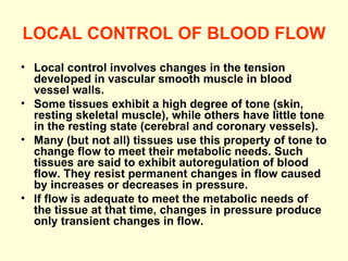 LOCAL CONTROL OF BLOOD FLOW Local control involves changes in the tension developed in vascular smooth muscle in blood vessel walls. Some tissues exhibit a high degree of tone (skin, resting skeletal muscle), while others have little tone in the resting state (cerebral and coronary vessels).  Many (but not all) tissues use this property of tone to change flow to meet their metabolic needs. Such tissues are said to exhibit autoregulation of blood flow. They resist permanent changes in flow caused by increases or decreases in pressure. If flow is adequate to meet the metabolic needs of the tissue at that time, changes in pressure produce only transient changes in flow.  