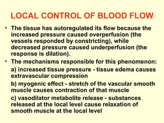 LOCAL CONTROL OF BLOOD FLOW The tissue has autoregulated its flow because the increased pressure caused overperfusion (the vessels responded by constricting), while decreased pressure caused underperfusion (the response is dilation). The mechanisms responsible for this phenomenon:  a) increased tissue pressure - tissue edema causes extravascular compression  b) myogenic effect - stretch of the vascular smooth muscle causes contraction of that muscle  c) vasodilator metabolite release - substances released at the local level cause relaxation of smooth muscle at the local level 