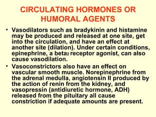 CIRCULATING HORMONES OR HUMORAL AGENTS Vasodilators such as bradykinin and histamine may be produced and released at one site, get into the circulation, and have an effect at another site (dilation). Under certain conditions, epinephrine, a beta 2  receptor agonist, can also cause vasodilation.  Vasoconstrictors also have an effect on vascular smooth muscle. Norepinephrine from the adrenal medulla, angiotensin II produced by the action of renin from the kidney, and vasopressin (antidiuretic hormone, ADH) released from the pituitary all cause   constriction if adequate amounts are present. 