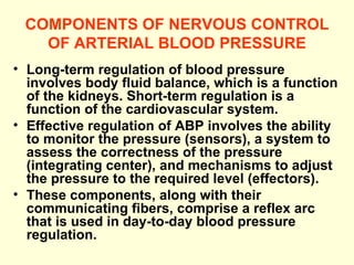 COMPONENTS OF NERVOUS CONTROL OF ARTERIAL BLOOD PRESSURE Long-term regulation of blood pressure involves body fluid balance, which is a function of the kidneys. Short-term regulation is a function of the cardiovascular system.  Effective regulation of ABP involves the ability to monitor the pressure (sensors), a system to assess the correctness of the pressure (integrating center), and mechanisms to adjust the pressure to the required level (effectors).  These components, along with their communicating fibers, comprise a reflex arc that is used in day-to-day blood pressure regulation.   