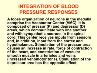 INTEGRATION OF BLOOD PRESSURE RESPONSES A loose organization of neurons in the medulla comprise the Vasomotor Center (VMC). It is composed of pressor (P) and depressor (D) areas, which communicate with one another and with sympathetic neurons in the spinal cord. This center receives inputs from sensors and, in addition, input from the cortex and hypothalamus. Stimulation of the pressor area causes an increase in rate, force of contraction of the heart, and constriction of vascular smooth muscle in arterioles and veins (increased venomotor tone). Stimulation of the depressor area has the opposite effect.   