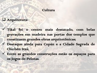 Cultura
 Arquitetura:
 Tikal foi o centro mais destacado, com belas
gravações em madeira nas portas dos templos que
constituem grandes obras arquitetônicas;
 Destaque ainda para Copán e a Cidade Sagrada de
Chichén Itzá;
 Entre as grandes construções estão os espaços para
os Jogos de Pelotas.
 