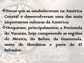Povos que se estabeleceram na América
Central e desenvolveram uma das mais
importantes culturas da América;
Ocuparam, principalmente, a Península
do Yucatán, hoje compreende as regiões
do México, do Belize, da Guatemala,
oeste de Honduras e parte de El
Salvador.
 