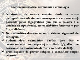 Escrita, matemática, astronomia e cronologia
 O sistema de escrita evoluiu desde os sinais
pictográficos (cada símbolo corresponde a um conceito),
passando pelos logográficos (em que a palavra é a
unidade de significado), até os silabários fonéticos e, por
fim, o alfabeto;
 Na matemática desenvolveram o sistema vigesimal de
contagem;
 Tinham dois calendários: Tzolkin (260 dias e
corresponde ao ano sagrado) e o Haab (365 dias que
baseava-se no movimento da Terra ao Redor do Sol);
 Eram capazes de prever eclipses e identificar corpos
celestes.
 