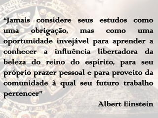 “Jamais considere seus estudos como
uma obrigação, mas como uma
oportunidade invejável para aprender a
conhecer a influência libertadora da
beleza do reino do espírito, para seu
próprio prazer pessoal e para proveito da
comunidade à qual seu futuro trabalho
pertencer”
Albert Einstein
 