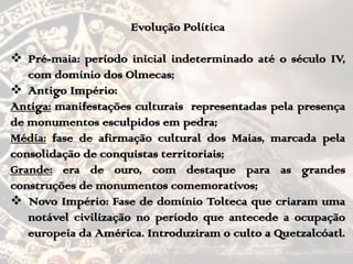 Evolução Política
 Pré-maia: período inicial indeterminado até o século IV,
com domínio dos Olmecas;
 Antigo Império:
Antiga: manifestações culturais representadas pela presença
de monumentos esculpidos em pedra;
Média: fase de afirmação cultural dos Maias, marcada pela
consolidação de conquistas territoriais;
Grande: era de ouro, com destaque para as grandes
construções de monumentos comemorativos;
 Novo Império: Fase de domínio Tolteca que criaram uma
notável civilização no período que antecede a ocupação
europeia da América. Introduziram o culto a Quetzalcóatl.
 