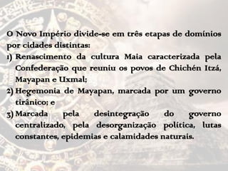 O Novo Império divide-se em três etapas de domínios
por cidades distintas:
1) Renascimento da cultura Maia caracterizada pela
Confederação que reuniu os povos de Chichén Itzá,
Mayapan e Uxmal;
2) Hegemonia de Mayapan, marcada por um governo
tirânico; e
3) Marcada pela desintegração do governo
centralizado, pela desorganização política, lutas
constantes, epidemias e calamidades naturais.
 