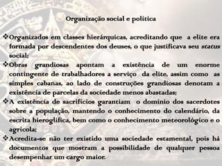 Organização social e política
Organizados em classes hierárquicas, acreditando que a elite era
formada por descendentes dos deuses, o que justificava seu status
social;
Obras grandiosas apontam a existência de um enorme
contingente de trabalhadores a serviço da elite, assim como as
simples cabanas, ao lado de construções grandiosas denotam a
existência de parcelas da sociedade menos abastadas;
A existência de sacrifícios garantiam o domínio dos sacerdotes
sobre a população, mantendo o conhecimento do calendário, da
escrita hieroglífica, bem como o conhecimento meteorológico e o
agrícola;
Acredita-se não ter existido uma sociedade estamental, pois há
documentos que mostram a possibilidade de qualquer pessoa
desempenhar um cargo maior.
 