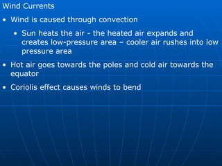 Wind Currents Wind is caused through convection Sun heats the air - the heated air expands and creates low-pressure area – cooler air rushes into low pressure area Hot air goes towards the poles and cold air towards the equator Coriolis effect causes winds to bend 