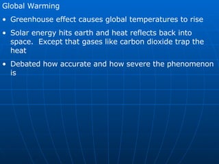 Global Warming Greenhouse effect causes global temperatures to rise Solar energy hits earth and heat reflects back into space.  Except that gases like carbon dioxide trap the heat Debated how accurate and how severe the phenomenon is 