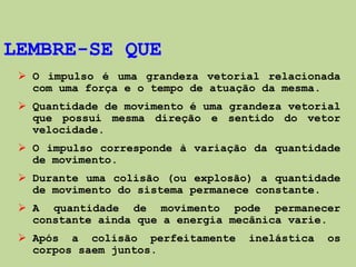 LEMBRE-SE QUE
  O impulso é uma grandeza vetorial relacionada
   com uma força e o tempo de atuação da mesma.
  Quantidade de movimento é uma grandeza vetorial
   que possui mesma direção e sentido do vetor
   velocidade.
  O impulso corresponde à variação da quantidade
   de movimento.
  Durante uma colisão (ou explosão) a quantidade
   de movimento do sistema permanece constante.
  A quantidade de movimento pode permanecer
   constante ainda que a energia mecânica varie.
  Após a colisão perfeitamente     inelástica   os
   corpos saem juntos.
 