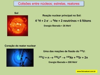 Colisões entre núcleos; estrelas, reatores

       Sol
                              Reação nuclear principal no Sol:

                        4 1H + 2 e-  4He + 2 neutrinos + 6 fótons
                               Energia liberada = 26 MeV




Coração do reator nuclear

                               Uma das reações de fissão do 235U:

                            235U   + n  236U*  140Xe + 94Sr + 2n
                                     Energia liberada  200 MeV


                                                              www.fisicaatual.com.br
 
