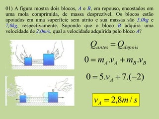 01) A figura mostra dois blocos, A e B, em repouso, encostados em
uma mola comprimida, de massa desprezível. Os blocos estão
apoiados em uma superfície sem atrito e sua massas são 5,0kg e
7,0kg, respectivamente. Supondo que o bloco B adquira uma
velocidade de 2,0m/s, qual a velocidade adquirida pelo bloco A?

                                     Qantes  Qdepois
                                  0  mA .vA  mB .vB
                                   0  5.vA  7.(2)

                                      v A  2,8m / s
 